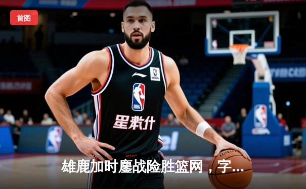 雄鹿加时鏖战险胜篮网，字母哥36+12+5主宰关键时刻